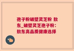 孢子粉破壁灵芝粉 敖东_破壁灵芝孢子粉：敖东高品质健康选择