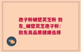 孢子粉破壁灵芝粉 敖东_破壁灵芝孢子粉：敖东高品质健康选择