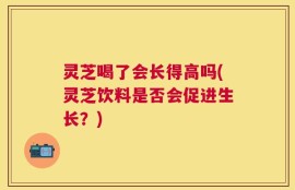 灵芝喝了会长得高吗(灵芝饮料是否会促进生长？)