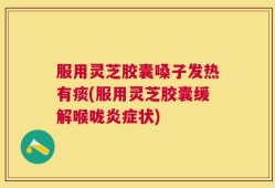服用灵芝胶囊嗓子发热有痰(服用灵芝胶囊缓解喉咙炎症状)