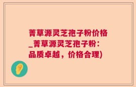 菁草源灵芝孢子粉价格_菁草源灵芝孢子粉：品质卓越，价格合理)