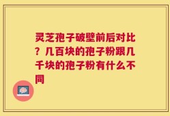 灵芝孢子破壁前后对比？几百块的孢子粉跟几千块的孢子粉有什么不同