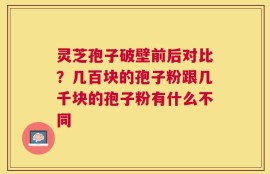 灵芝孢子破壁前后对比？几百块的孢子粉跟几千块的孢子粉有什么不同
