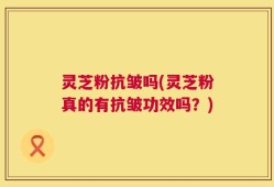 灵芝粉抗皱吗(灵芝粉真的有抗皱功效吗？)