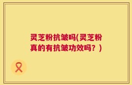 灵芝粉抗皱吗(灵芝粉真的有抗皱功效吗？)