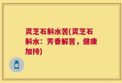 灵芝石斛水苦(灵芝石斛水：芳香解苦，健康加持)