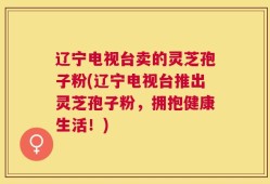辽宁电视台卖的灵芝孢子粉(辽宁电视台推出灵芝孢子粉，拥抱健康生活！)
