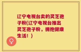 辽宁电视台卖的灵芝孢子粉(辽宁电视台推出灵芝孢子粉，拥抱健康生活！)