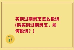 买到过期灵芝怎么投诉(购买到过期灵芝，如何投诉？)