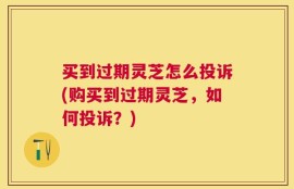 买到过期灵芝怎么投诉(购买到过期灵芝，如何投诉？)