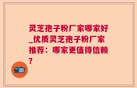 灵芝孢子粉厂家哪家好_优质灵芝孢子粉厂家推荐：哪家更值得信赖？