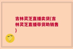 吉林灵芝直播卖货(吉林灵芝直播带货助销售)
