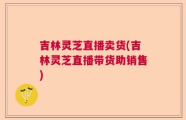 吉林灵芝直播卖货(吉林灵芝直播带货助销售)