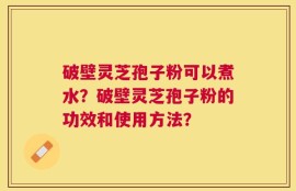破壁灵芝孢子粉可以煮水？破壁灵芝孢子粉的功效和使用方法？