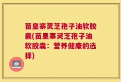 苗皇寨灵芝孢子油软胶囊(苗皇寨灵芝孢子油软胶囊：营养健康的选择)