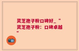 灵芝孢子粉口碑好_“灵芝孢子粉：口碑卓越”