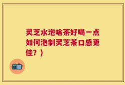 灵芝水泡啥茶好喝一点如何泡制灵芝茶口感更佳？)