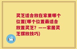 灵芝适合放在家里哪个位置(哪个位置最适合放置灵芝？——家居灵芝摆放技巧)