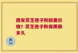 西安灵芝孢子粉胶囊价格？灵芝孢子粉保质期多久