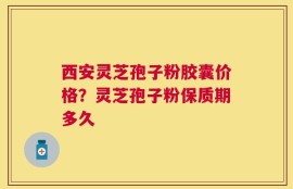 西安灵芝孢子粉胶囊价格？灵芝孢子粉保质期多久