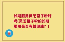 长期服用灵芝苞子粉好吗(灵芝苞子粉的长期服用是否有益健康？)