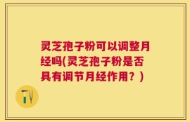 灵芝孢子粉可以调整月经吗(灵芝孢子粉是否具有调节月经作用？)