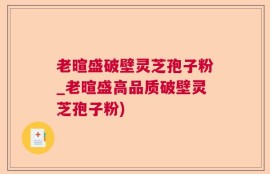 老暄盛破壁灵芝孢子粉_老暄盛高品质破壁灵芝孢子粉)