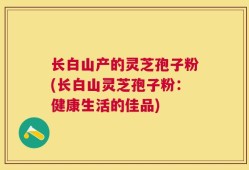 长白山产的灵芝孢子粉(长白山灵芝孢子粉：健康生活的佳品)