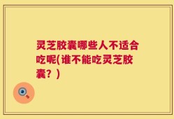 灵芝胶囊哪些人不适合吃呢(谁不能吃灵芝胶囊？)