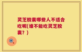 灵芝胶囊哪些人不适合吃呢(谁不能吃灵芝胶囊？)