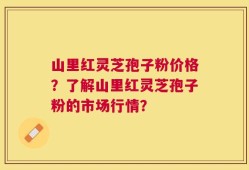 山里红灵芝孢子粉价格？了解山里红灵芝孢子粉的市场行情？