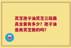 灵芝孢子油灵芝三萜最高含量有多少？孢子油是用灵芝做的吗？