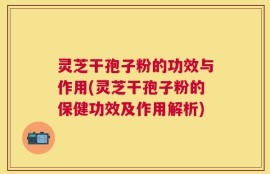 灵芝干孢子粉的功效与作用(灵芝干孢子粉的保健功效及作用解析)