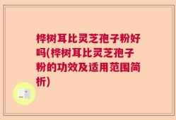 桦树耳比灵芝孢子粉好吗(桦树耳比灵芝孢子粉的功效及适用范围简析)