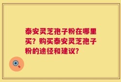 泰安灵芝孢子粉在哪里买？购买泰安灵芝孢子粉的途径和建议？