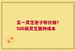 五一灵芝孢子粉价格？500袋灵芝菌种成本