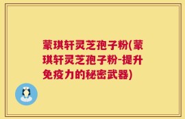 蒙琪轩灵芝孢子粉(蒙琪轩灵芝孢子粉-提升免疫力的秘密武器)
