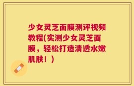 少女灵芝面膜测评视频教程(实测少女灵芝面膜，轻松打造清透水嫩肌肤！)