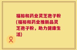 福裕和药业灵芝孢子粉(福裕和药业推新品灵芝孢子粉，助力健康生活)
