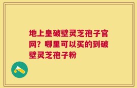 地上皇破壁灵芝孢子官网？哪里可以买的到破壁灵芝孢子粉