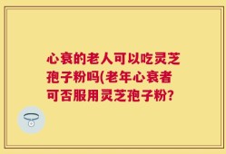 心衰的老人可以吃灵芝孢子粉吗(老年心衰者可否服用灵芝孢子粉？
