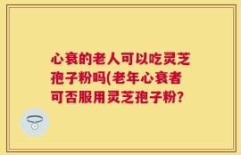 心衰的老人可以吃灵芝孢子粉吗(老年心衰者可否服用灵芝孢子粉？