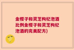 金樱子和灵芝枸杞泡酒比例金樱子和灵芝枸杞泡酒的完美配方)