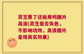 灵芝黑了还能用吗图片高清(灵芝是否失色，不影响功效，高清图片呈现真实效果)