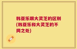 韩亚乐跟大灵芝的区别(韩亚乐和大灵芝的不同之处)