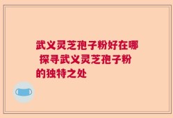 武义灵芝孢子粉好在哪 探寻武义灵芝孢子粉的独特之处