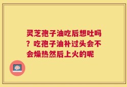 灵芝孢子油吃后想吐吗？吃孢子油补过头会不会燥热然后上火的呢