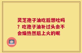 灵芝孢子油吃后想吐吗？吃孢子油补过头会不会燥热然后上火的呢