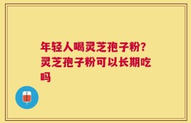 年轻人喝灵芝孢子粉？灵芝孢子粉可以长期吃吗