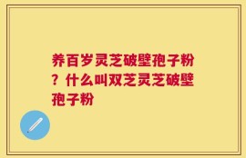 养百岁灵芝破壁孢子粉？什么叫双芝灵芝破壁孢子粉